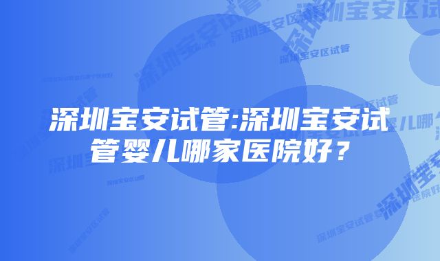 深圳宝安试管:深圳宝安试管婴儿哪家医院好？