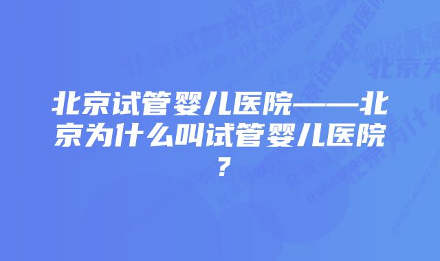 北京试管婴儿医院——北京为什么叫试管婴儿医院？