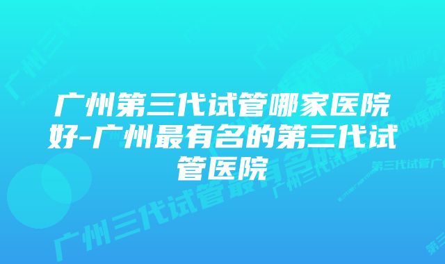 广州第三代试管哪家医院好-广州最有名的第三代试管医院