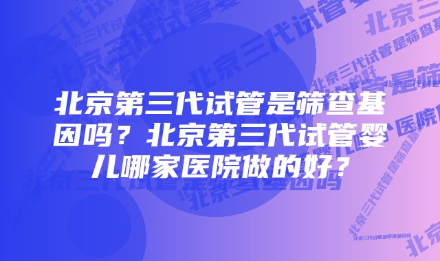 北京第三代试管是筛查基因吗？北京第三代试管婴儿哪家医院做的好？