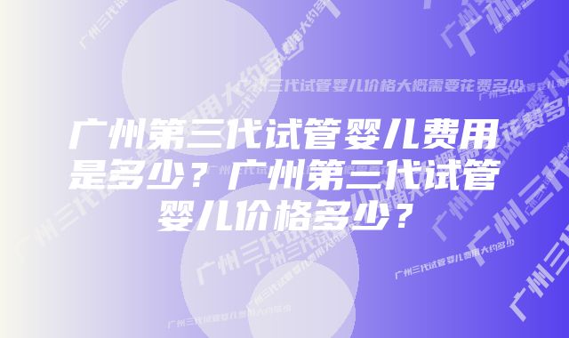 广州第三代试管婴儿费用是多少？广州第三代试管婴儿价格多少？