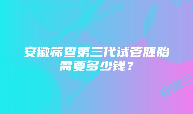 安徽筛查第三代试管胚胎需要多少钱？