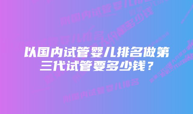 以国内试管婴儿排名做第三代试管要多少钱？