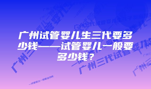 广州试管婴儿生三代要多少钱——试管婴儿一般要多少钱？