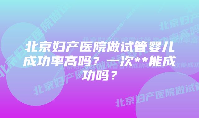 北京妇产医院做试管婴儿成功率高吗？一次**能成功吗？