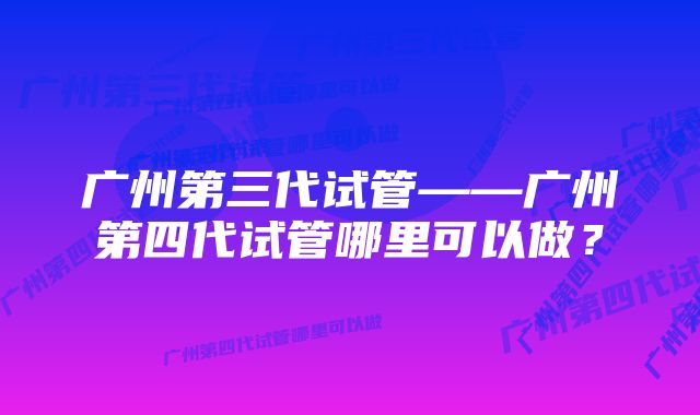 广州第三代试管——广州第四代试管哪里可以做？