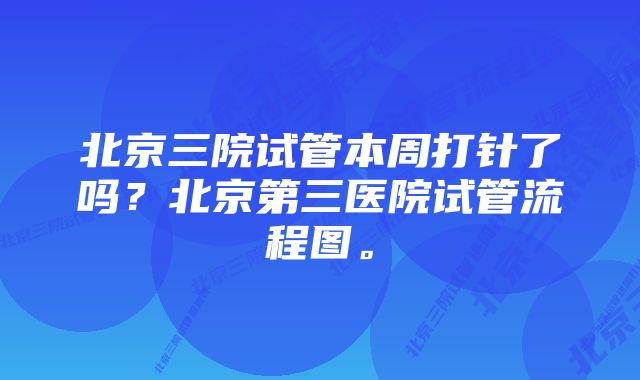 北京三院试管本周打针了吗？北京第三医院试管流程图。