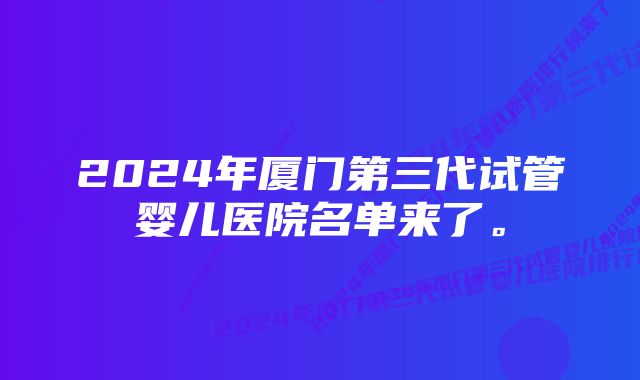 2024年厦门第三代试管婴儿医院名单来了。