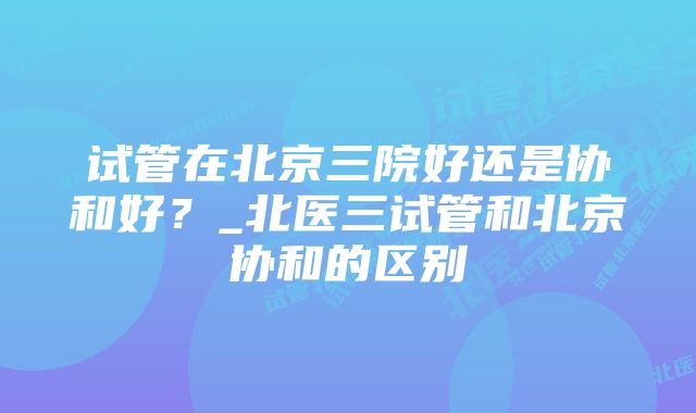 试管在北京三院好还是协和好？_北医三试管和北京协和的区别