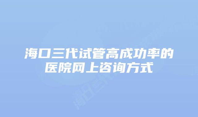 海口三代试管高成功率的医院网上咨询方式