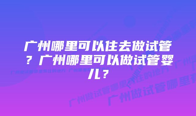 广州哪里可以住去做试管？广州哪里可以做试管婴儿？