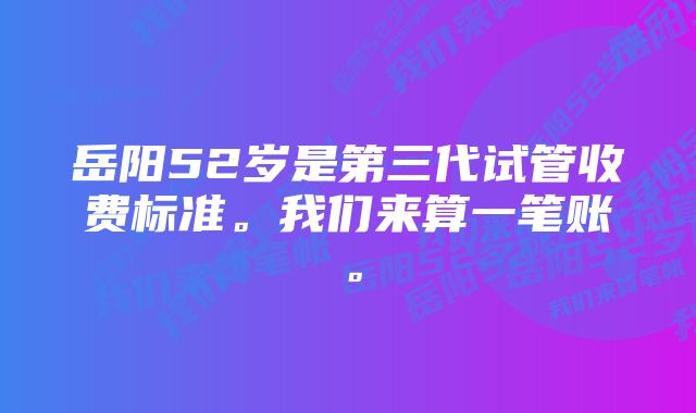 岳阳52岁是第三代试管收费标准。我们来算一笔账。