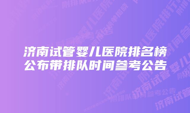 济南试管婴儿医院排名榜公布带排队时间参考公告