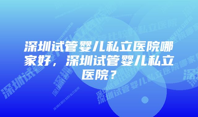 深圳试管婴儿私立医院哪家好，深圳试管婴儿私立医院？