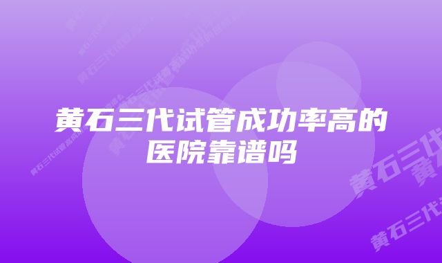 黄石三代试管成功率高的医院靠谱吗