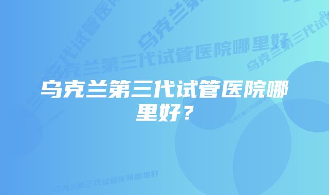 乌克兰第三代试管医院哪里好？