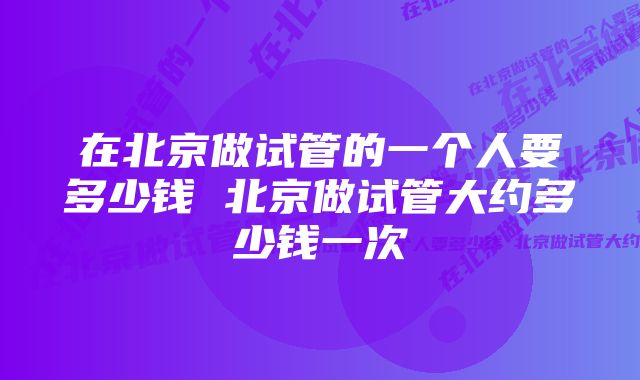 在北京做试管的一个人要多少钱 北京做试管大约多少钱一次