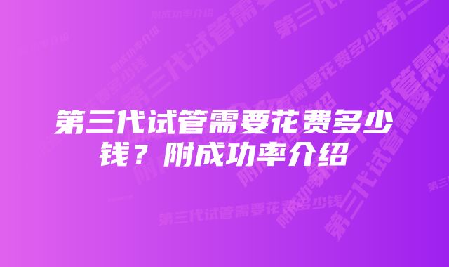 第三代试管需要花费多少钱？附成功率介绍