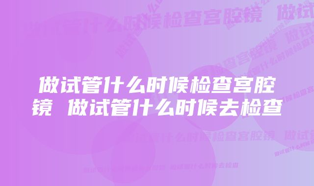 做试管什么时候检查宫腔镜 做试管什么时候去检查