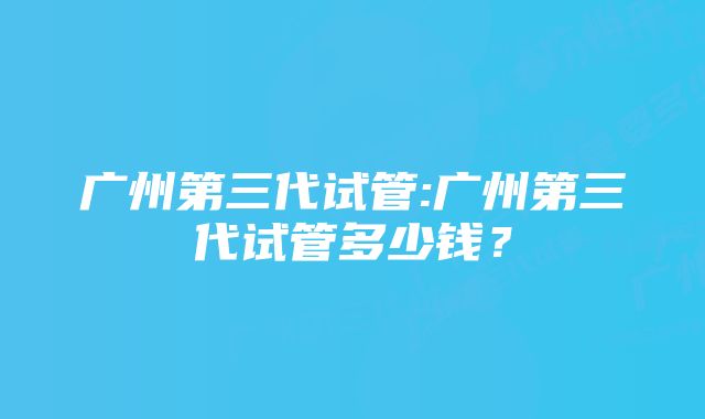 广州第三代试管:广州第三代试管多少钱？