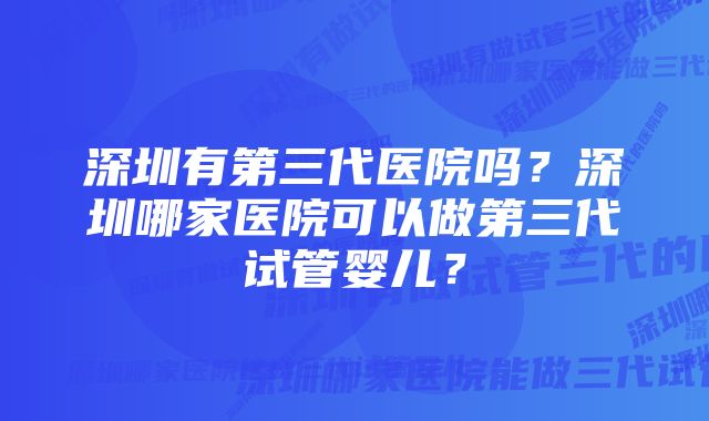 深圳有第三代医院吗？深圳哪家医院可以做第三代试管婴儿？