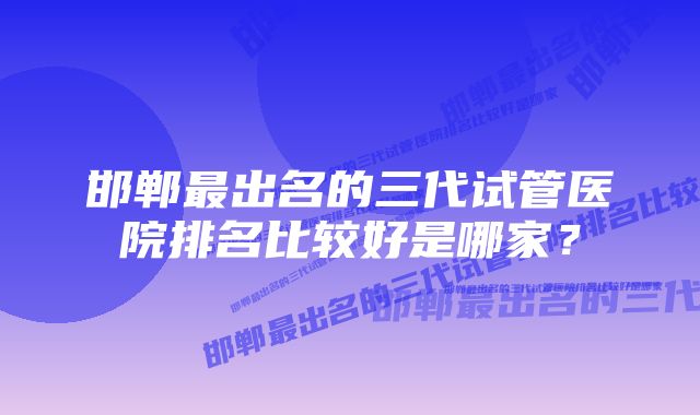 邯郸最出名的三代试管医院排名比较好是哪家？