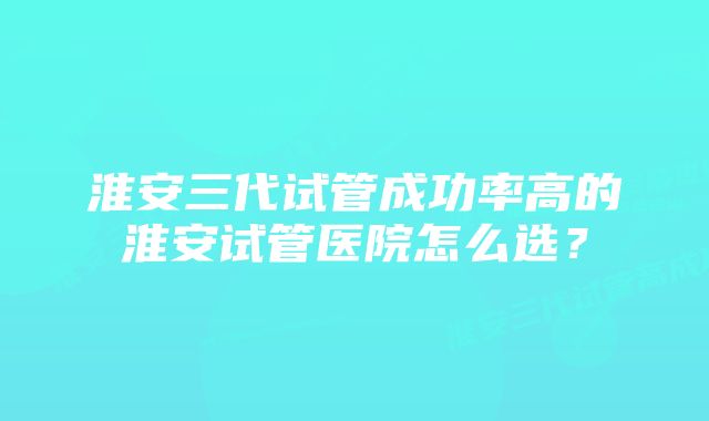 淮安三代试管成功率高的淮安试管医院怎么选？