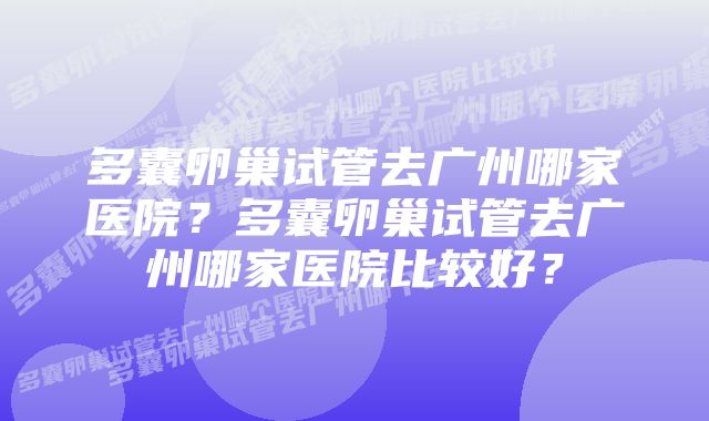 多囊卵巢试管去广州哪家医院？多囊卵巢试管去广州哪家医院比较好？