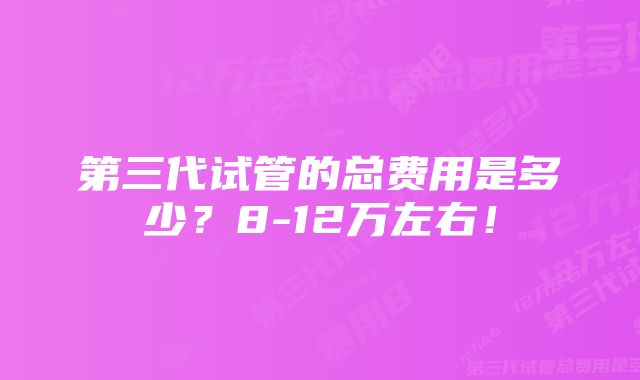 第三代试管的总费用是多少？8-12万左右！