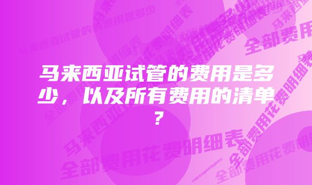 马来西亚试管的费用是多少，以及所有费用的清单？