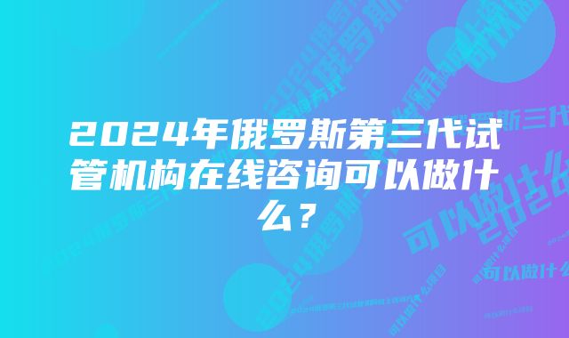 2024年俄罗斯第三代试管机构在线咨询可以做什么？