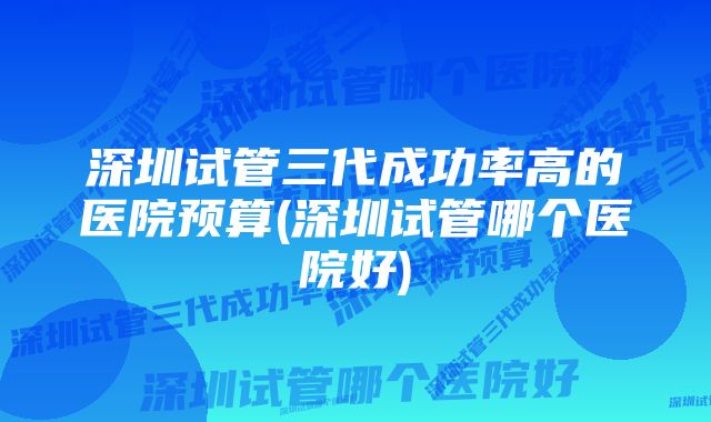 深圳试管三代成功率高的医院预算(深圳试管哪个医院好)