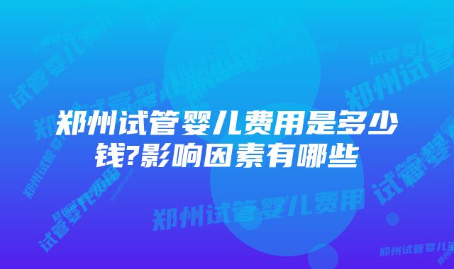 郑州试管婴儿费用是多少钱?影响因素有哪些