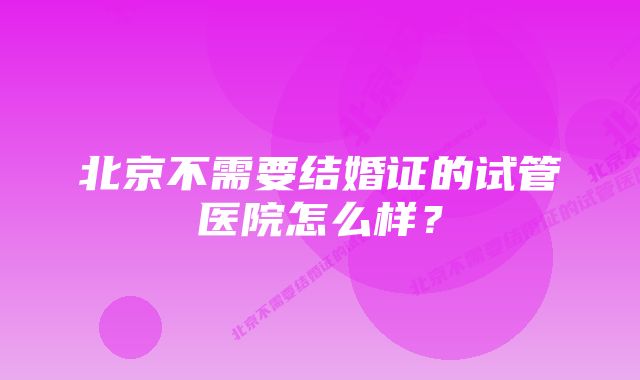 北京不需要结婚证的试管医院怎么样？