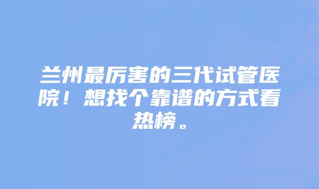 兰州最厉害的三代试管医院！想找个靠谱的方式看热榜。