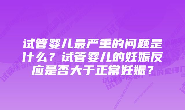 试管婴儿最严重的问题是什么？试管婴儿的妊娠反应是否大于正常妊娠？