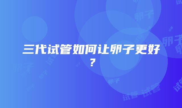 三代试管如何让卵子更好？