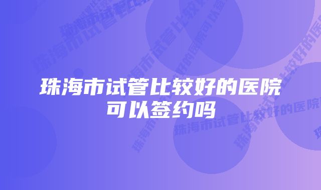 珠海市试管比较好的医院可以签约吗