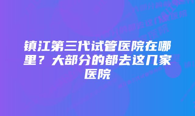 镇江第三代试管医院在哪里？大部分的都去这几家医院