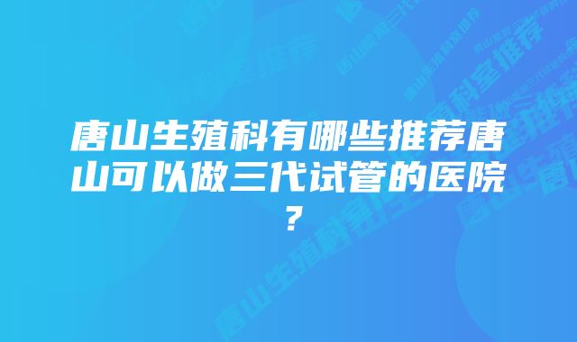 唐山生殖科有哪些推荐唐山可以做三代试管的医院？