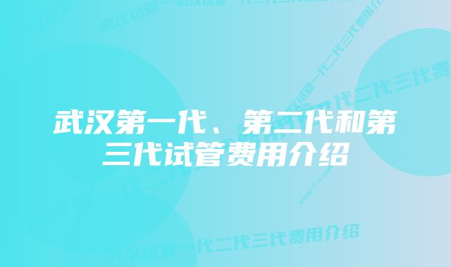 武汉第一代、第二代和第三代试管费用介绍