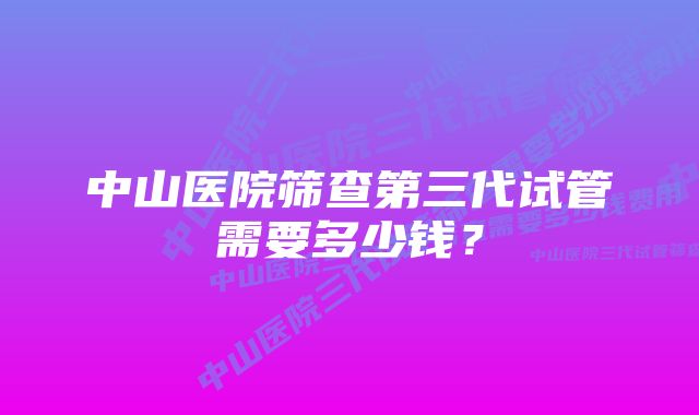 中山医院筛查第三代试管需要多少钱？