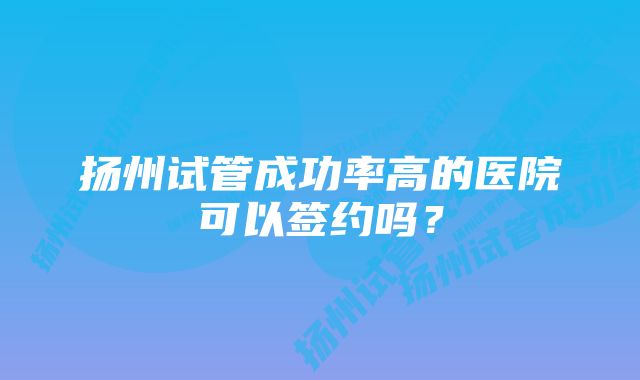 扬州试管成功率高的医院可以签约吗？