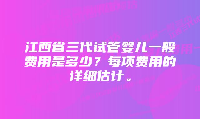 江西省三代试管婴儿一般费用是多少？每项费用的详细估计。