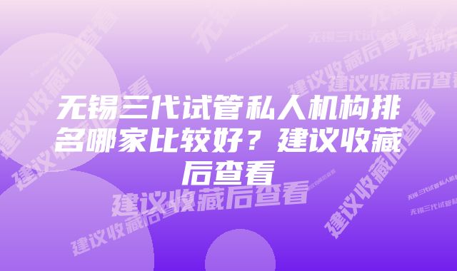 无锡三代试管私人机构排名哪家比较好？建议收藏后查看