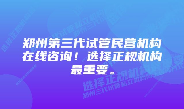 郑州第三代试管民营机构在线咨询！选择正规机构最重要。