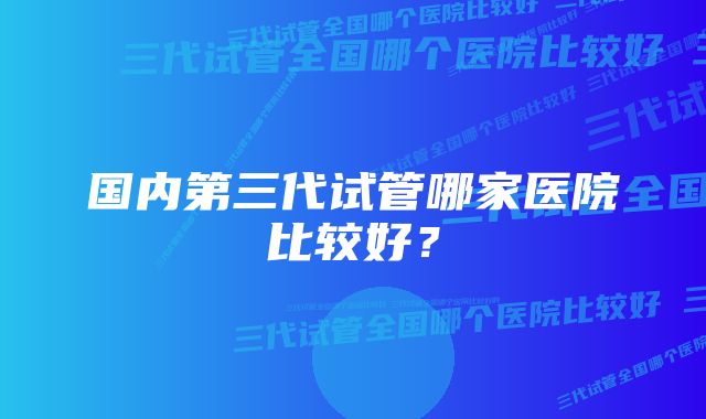 国内第三代试管哪家医院比较好？