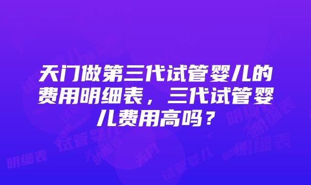 天门做第三代试管婴儿的费用明细表，三代试管婴儿费用高吗？