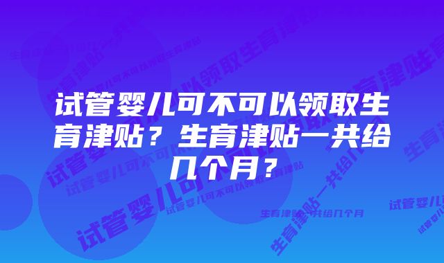 试管婴儿可不可以领取生育津贴？生育津贴一共给几个月？