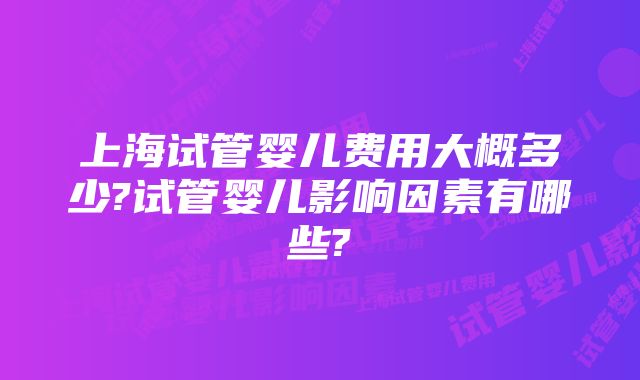 上海试管婴儿费用大概多少?试管婴儿影响因素有哪些?